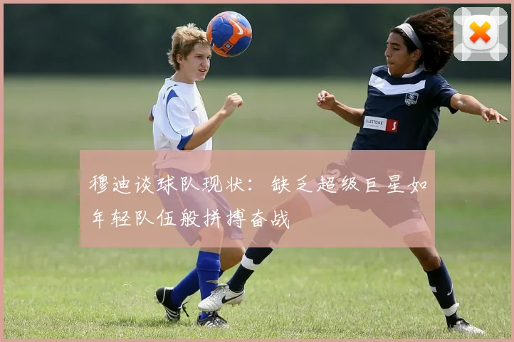 穆迪谈球队现状：缺乏超级巨星如年轻队伍般拼搏奋战