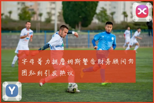 字母哥力挺詹姆斯警告财务顾问勿图私利引发热议