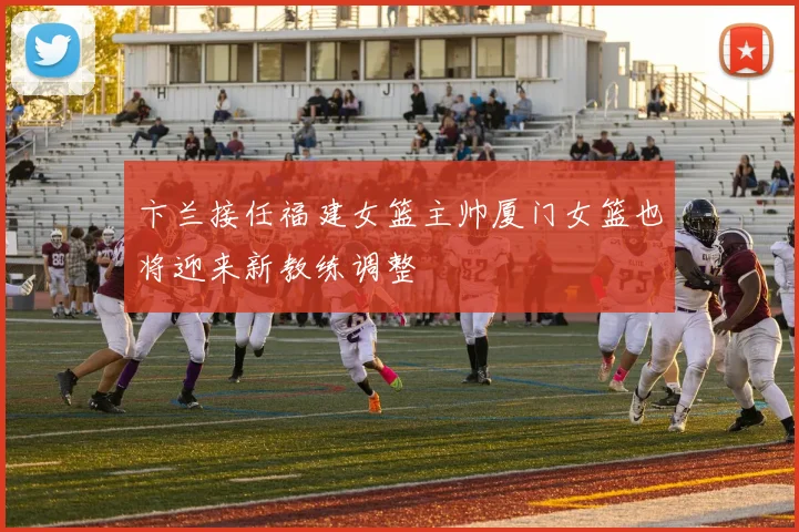 卞兰接任福建女篮主帅厦门女篮也将迎来新教练调整