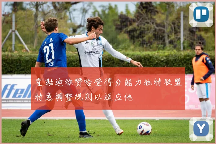 霍勒迪称赞哈登得分能力独特联盟特意调整规则以适应他