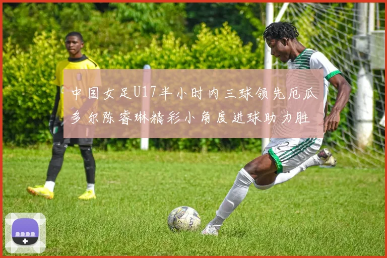 中国女足U17半小时内三球领先厄瓜多尔陈睿琳精彩小角度进球助力胜利