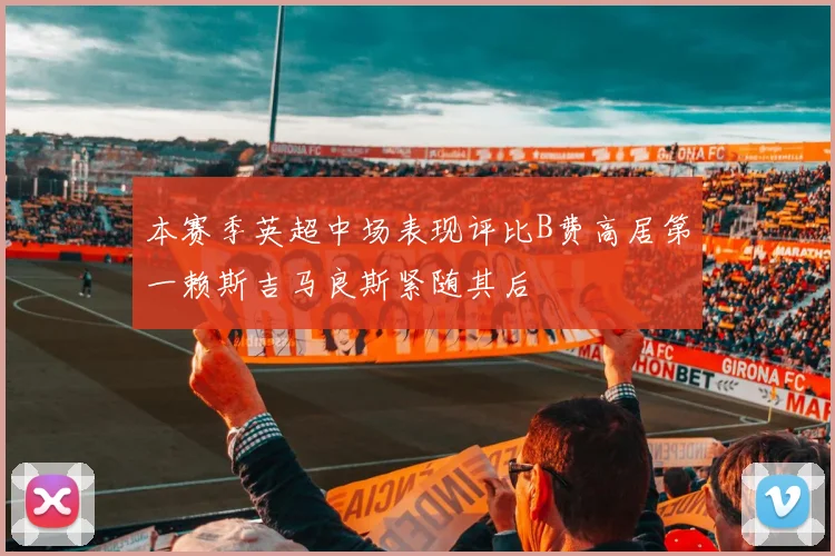 本赛季英超中场表现评比B费高居第一赖斯吉马良斯紧随其后