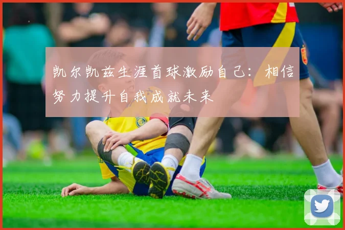 凯尔凯兹生涯首球激励自己：相信努力提升自我成就未来