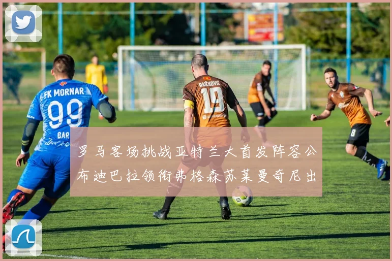 罗马客场挑战亚特兰大首发阵容公布迪巴拉领衔弗格森苏莱曼奇尼出战