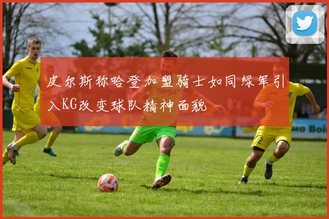 皮尔斯称哈登加盟骑士如同绿军引入KG改变球队精神面貌