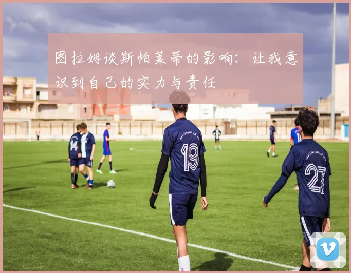 图拉姆谈斯帕莱蒂的影响：让我意识到自己的实力与责任