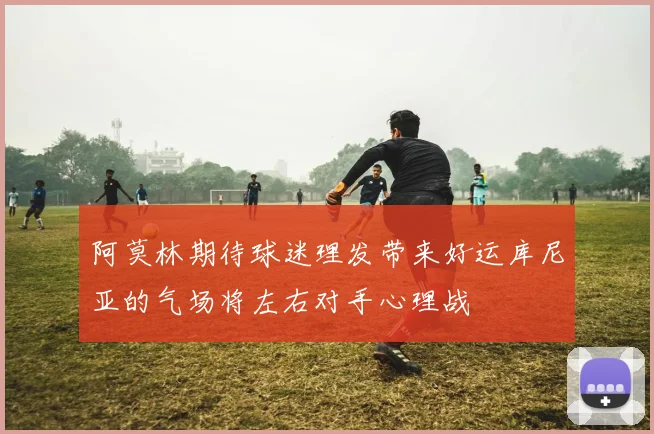 阿莫林期待球迷理发带来好运库尼亚的气场将左右对手心理战