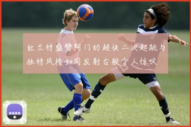 杜兰特盛赞阿门的超快二次起跳与独特风格如同发射台般令人惊叹