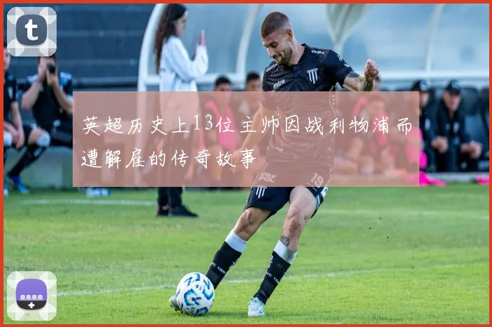 英超历史上13位主帅因战利物浦而遭解雇的传奇故事