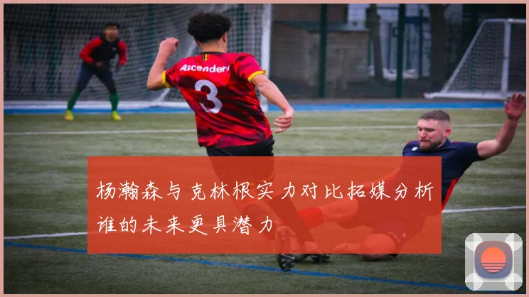 杨瀚森与克林根实力对比拓媒分析谁的未来更具潜力