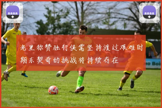 老里称赞独行侠需坚持渡过艰难时期东契奇的挑战将持续存在
