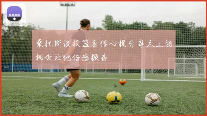 桑托斯谈投篮自信心提升每天上场机会让他倍感振奋