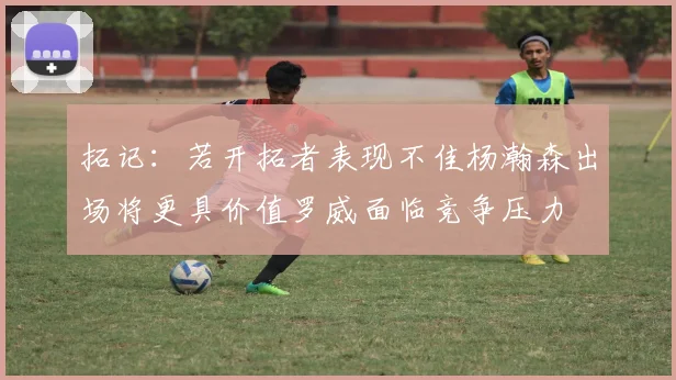 拓记：若开拓者表现不佳杨瀚森出场将更具价值罗威面临竞争压力