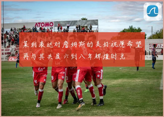 莱利表达对詹姆斯的美好祝愿希望再与其共度六到八年辉煌时光