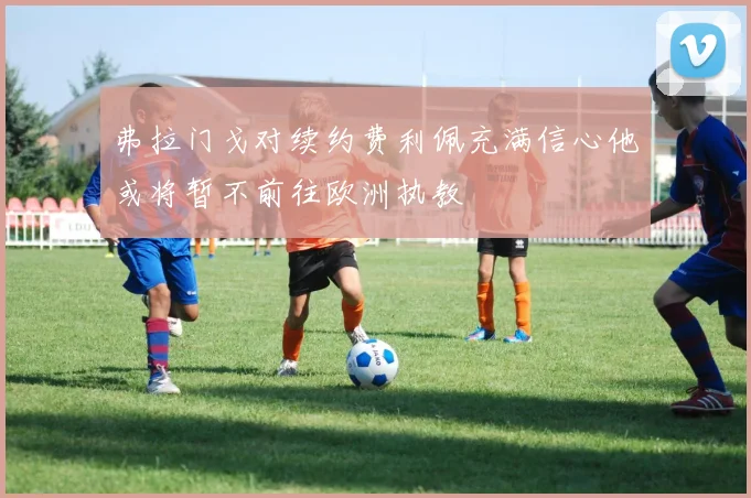 弗拉门戈对续约费利佩充满信心他或将暂不前往欧洲执教