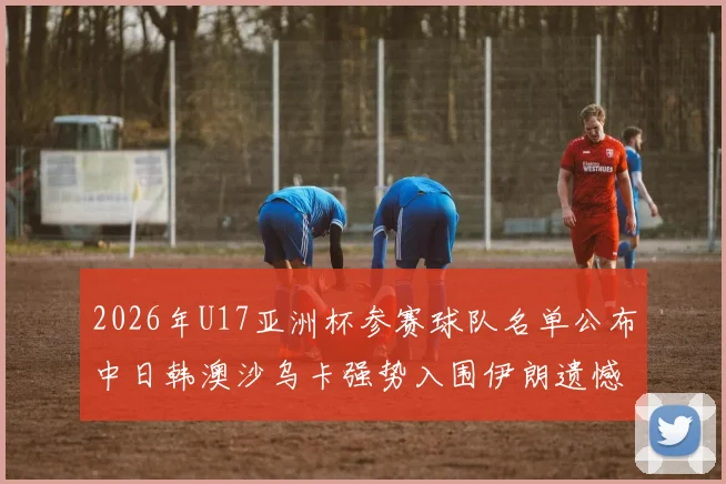 2026年U17亚洲杯参赛球队名单公布中日韩澳沙乌卡强势入围伊朗遗憾无缘